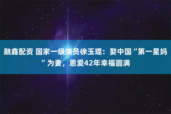 融鑫配资 国家一级演员徐玉琨：娶中国“第一星妈”为妻，恩爱42年幸福圆满