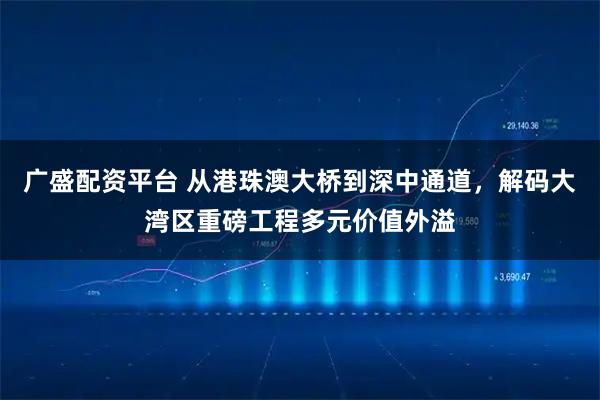 广盛配资平台 从港珠澳大桥到深中通道，解码大湾区重磅工程多元价值外溢