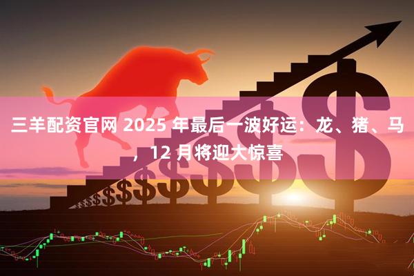 三羊配资官网 2025 年最后一波好运：龙、猪、马，12 月将迎大惊喜