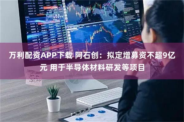 万利配资APP下载 阿石创：拟定增募资不超9亿元 用于半导体材料研发等项目