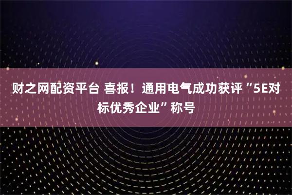 财之网配资平台 喜报！通用电气成功获评“5E对标优秀企业”称号