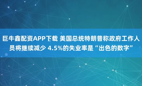 巨牛鑫配资APP下载 美国总统特朗普称政府工作人员将继续减少 4.5%的失业率是“出色的数字”
