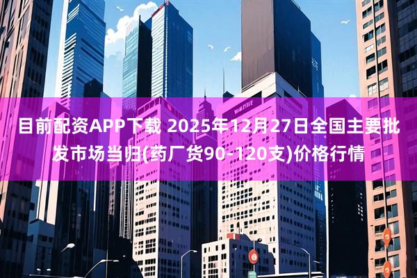 目前配资APP下载 2025年12月27日全国主要批发市场当归(药厂货90-120支)价格行情