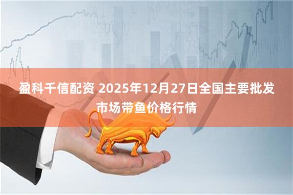 盈科千信配资 2025年12月27日全国主要批发市场带鱼价格行情