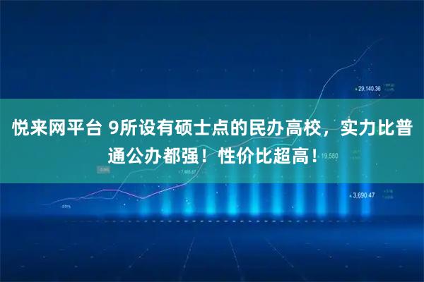 悦来网平台 9所设有硕士点的民办高校，实力比普通公办都强！性价比超高！