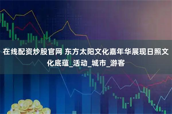 在线配资炒股官网 东方太阳文化嘉年华展现日照文化底蕴_活动_城市_游客