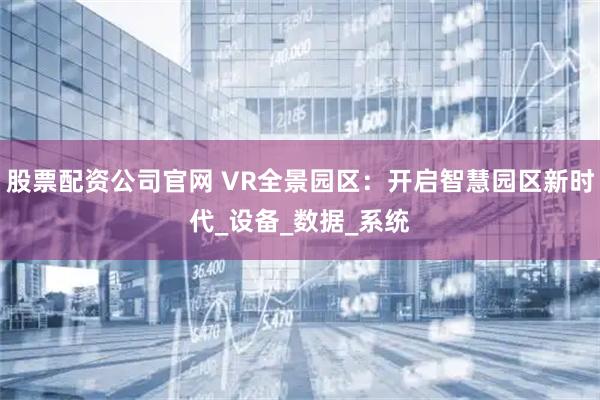 股票配资公司官网 VR全景园区：开启智慧园区新时代_设备_数据_系统
