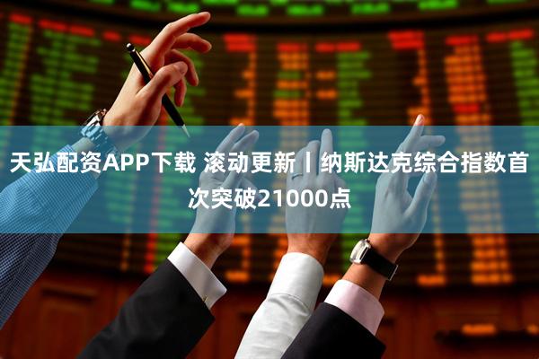 天弘配资APP下载 滚动更新丨纳斯达克综合指数首次突破21000点