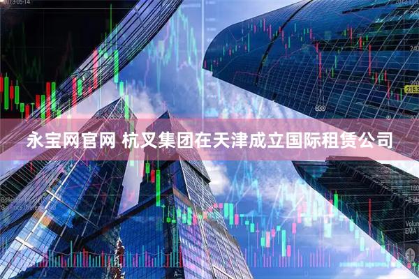 永宝网官网 杭叉集团在天津成立国际租赁公司