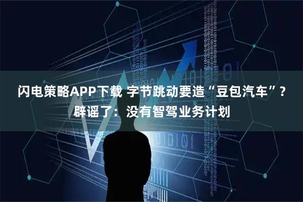 闪电策略APP下载 字节跳动要造“豆包汽车”？辟谣了：没有智驾业务计划