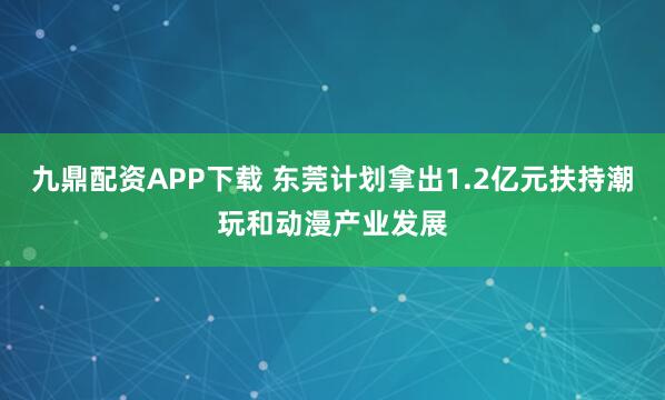 九鼎配资APP下载 东莞计划拿出1.2亿元扶持潮玩和动漫产业发展