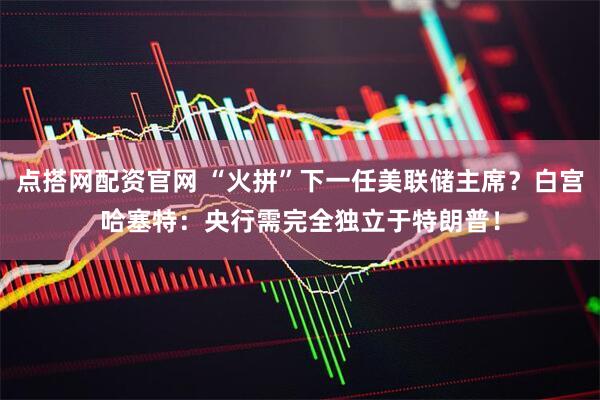 点搭网配资官网 “火拼”下一任美联储主席？白宫哈塞特：央行需完全独立于特朗普！