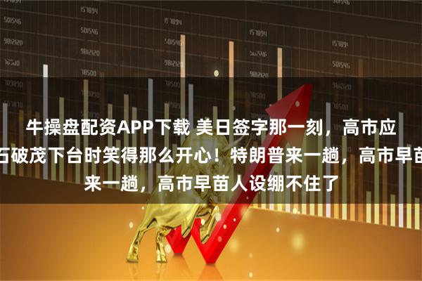 牛操盘配资APP下载 美日签字那一刻，高市应该明白，为何石破茂下台时笑得那么开心！特朗普来一趟，高市早苗人设绷不住了