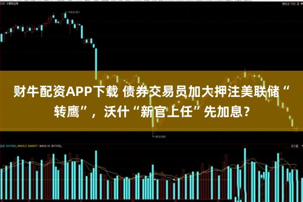 财牛配资APP下载 债券交易员加大押注美联储“转鹰”，沃什“新官上任”先加息？